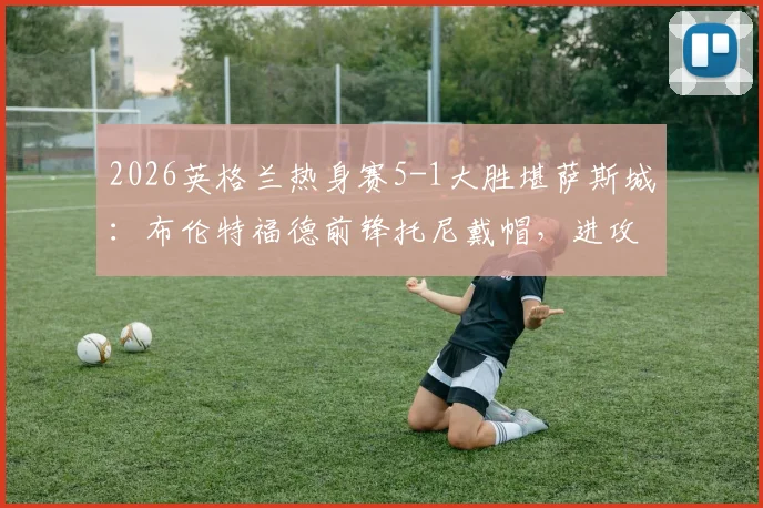 2026英格兰热身赛5-1大胜堪萨斯城：布伦特福德前锋托尼戴帽，进攻体系演练显成效
