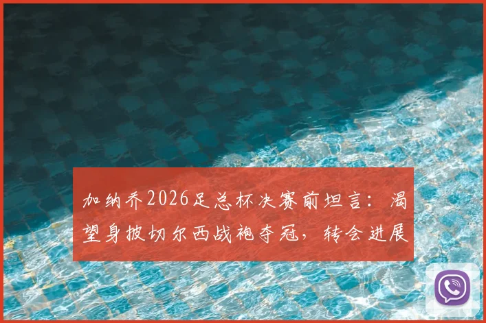 加纳乔2026足总杯决赛前坦言：渴望身披切尔西战袍夺冠，转会进展与决赛角色全面解析