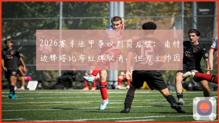 2026赛季法甲争议判罚后续:南特边锋塔比布红牌取消,但为主帅因抗议裁判被禁赛四场买单