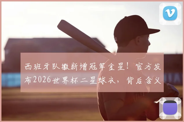 西班牙队徽新增冠军金星！官方发布2026世界杯二星球衣，背后含义与球衣升级全解析