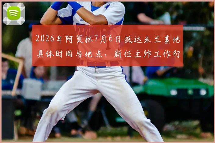 2026年阿莫林7月6日抵达米兰基地具体时间与地点，新任主帅工作行程及签约细节全览