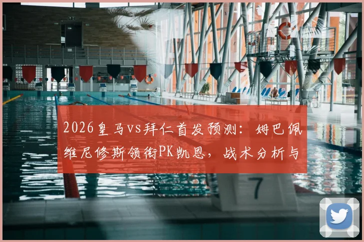 2026皇马vs拜仁首发预测：姆巴佩维尼修斯领衔PK凯恩，战术分析与胜负前瞻
