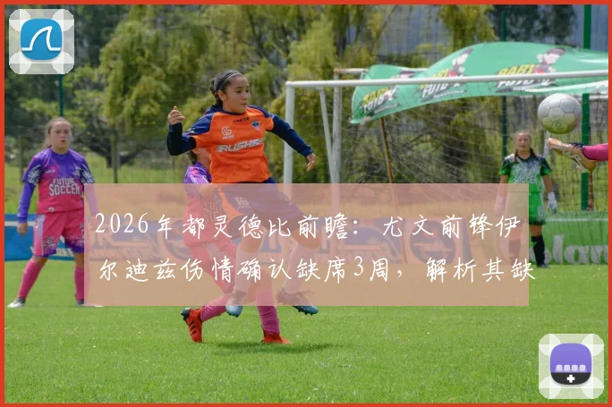 2026年都灵德比前瞻:尤文前锋伊尔迪兹伤情确认缺席3周,解析其缺阵对斑马军团阵容影响