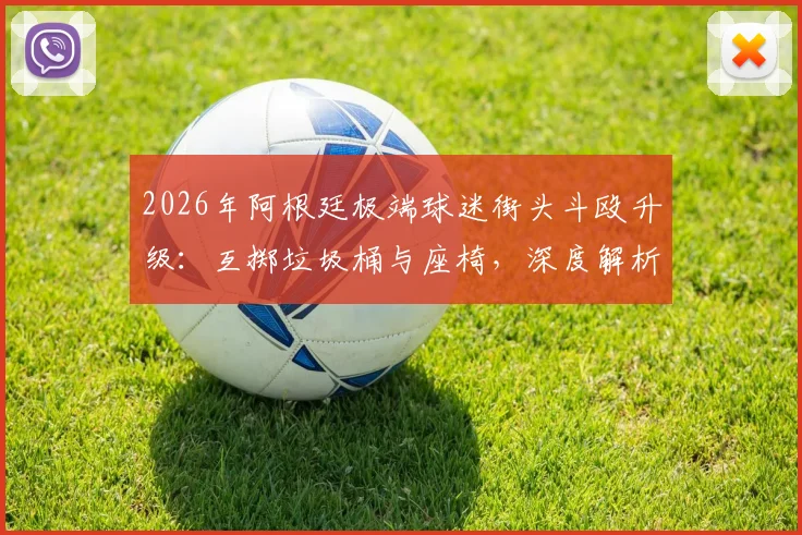 2026年阿根廷极端球迷街头斗殴升级:互掷垃圾桶与座椅,深度解析南美足球暴力成因与防范