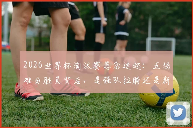 2026世界杯淘汰赛悬念迭起:五场难分胜负背后,是强队拉胯还是新贵崛起?