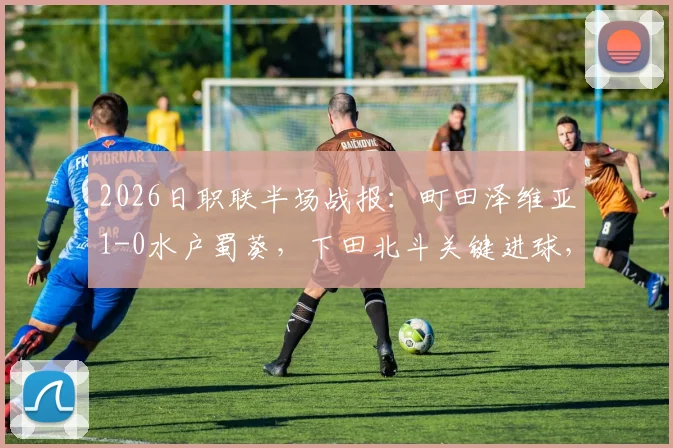 2026日职联半场战报:町田泽维亚1-0水户蜀葵,下田北斗关键进球,附全场录像回放与战术解析