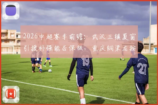2026中超赛季前瞻:武汉三镇夏窗引援补强能否保级,重庆铜梁龙按兵不动前景如何