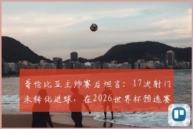 哥伦比亚主帅赛后坦言:17次射门未转化进球,在2026世界杯预选赛中代价沉重,球队进攻效率成焦点