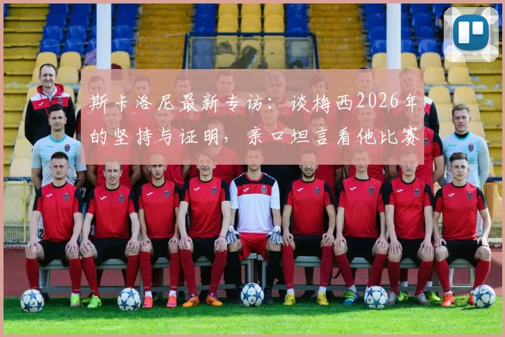 斯卡洛尼最新专访:谈梅西2026年的坚持与证明,亲口坦言看他比赛是种享受