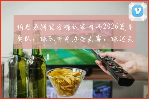 伯恩茅斯官方确认塞内西2026夏季离队，球队将举办告别赛，球迷关注其下一站与阵容空缺