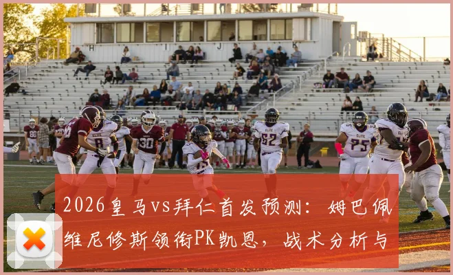 2026皇马vs拜仁首发预测:姆巴佩维尼修斯领衔PK凯恩,战术分析与胜负前瞻