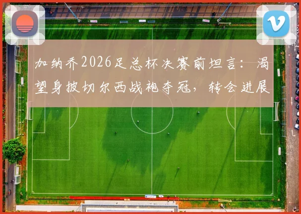 加纳乔2026足总杯决赛前坦言：渴望身披切尔西战袍夺冠，转会进展与决赛角色全面解析
