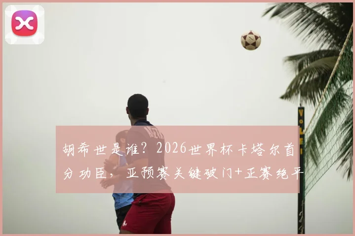 胡希世是谁?2026世界杯卡塔尔首分功臣,亚预赛关键破门+正赛绝平带队拿分