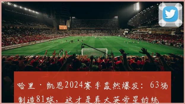哈里·凯恩2024赛季轰然爆发：63场制造81球，这才是真大英帝星的统治级数据与效率全解析