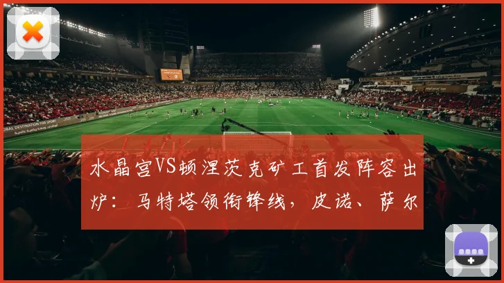 水晶宫VS顿涅茨克矿工首发阵容出炉:马特塔领衔锋线,皮诺、萨尔与镰田大地悉数登场,解读2026关键战战术看点