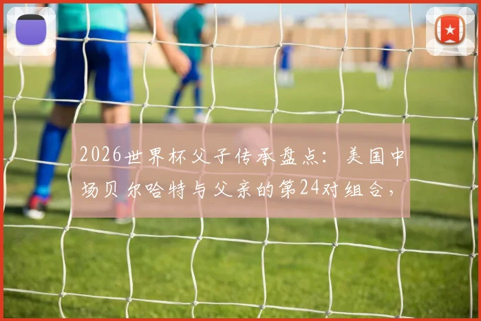2026世界杯父子传承盘点：美国中场贝尔哈特与父亲的第24对组合，附历届父子球员完整名单