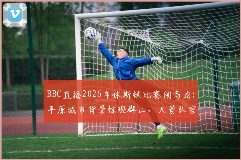 BBC直播2026年休斯顿比赛闹乌龙:平原城市背景惊现群山,火箭队官方幽默回应引爆网络