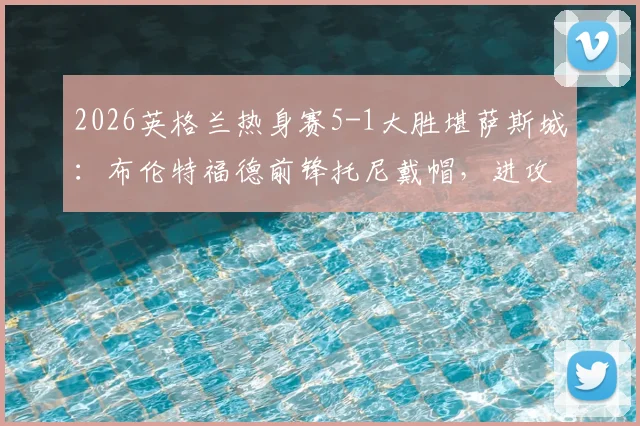 2026英格兰热身赛5-1大胜堪萨斯城:布伦特福德前锋托尼戴帽,进攻体系演练显成效