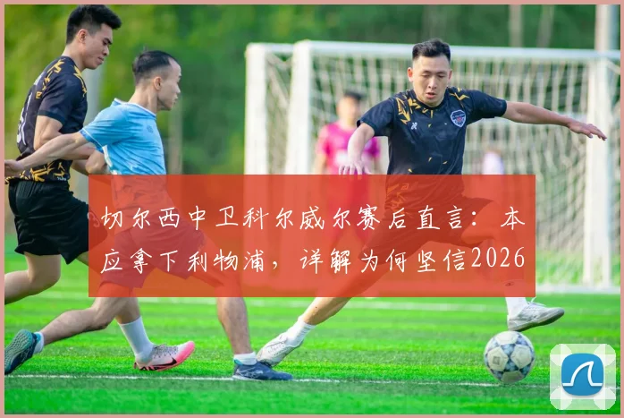 切尔西中卫科尔威尔赛后直言:本应拿下利物浦,详解为何坚信2026年能在温布利击败曼城